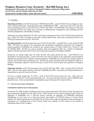 Prophecy Resource Corp. (Formerly – Red Hill Energy Inc.)
Management’s Discussion and Analysis of Financial Condition and Results of Operations
For the Three and Six Months ended June 30, 2010
(Expressed in Canadian dollars, unless otherwise stated)                                        AMENDED


   6.2 Cash flow

  Operating activities in Q2 2010 used cash of $899,549 (Q2 2009 – used $333,669). Prior to changes in non-
  cash working capital items, which generated cash of $886,408 (Q2 2009 – used cash of $52,741), cash flow
  used in operating activities in Q2 2010 was $1,785,957 (Q2 2009 – used $280,928). The increase in cash used
  in operating activities was mainly due to increase of administration, management, and consulting activities
  after the amalgamation with Prophecy Holding.

  During the six months ended June 30, 2010, cash used in operating activities was $1,740,414 (same period last
  year - $619,719). Prior to changes in non-cash working capital items, cash used in operating activities was
  $2,036,225 (same period last year - $554,342).

  Investing activities in Q2 2010 generated cash of $334,742 (Q2 2009 – used $95,645). A total of $63,267 (Q2
  2009 - $87,296) was related to the exploration and development expenditures incurred at the Company’s
  mineral properties, $3,808,000 was invested in the common shares of Victory Nickel Ltd. (“Victory”), and
  $14,205(Q2 2009 - $8,349) was used to purchase plant and equipment offset by a refund of reclamation
  deposit of $6,850 and cash of $4,213,363 received upon the acquisition of Prophecy Holding.

  During the six months ended June 30, 2010, $27,845 cash (same period last year - used $336,673) was
  generated in investing activities. A total of $373,951 was used in relation to the exploration and development
  expenditures incurred at the Company’s mineral properties, $3,808,000 was invested in the common shares of
  Victory, and $10,418 (same period last year - $8,349) was used to purchase plant and equipment offset by a
  refund of reclamation deposit of $6,850 and cash of $4,213,364 received upon the acquisition of Prophecy
  Holding.

  Financing activities in Q2 2010 generated cash of $3,331,289 (Q2 2009 - $nil), of which $4,331,289 (Q2
  2009 - nil) was from share issuances, offset by $1,000,000 (Q2 2009 - $nil) paid as Dividend distribution to
  shareholders on spin-off of assets to Elissa.

  For the six months ended June 30, 2010, a total of $8,115,225 (same period last year - $nil) cash was
  generated, of which $9,115,225 (same period last year - nil) was from share issuances, and $1,000,000 (same
  period last year - $nil) was distributed to shareholders as part of the spin-off of assets to Elissa.

  6.3 General contractual commitments

  Commitment related to Lynn Lake property

  On October 20, 2009, Prophecy Holding entered into an option agreement with Victory Nickel. Pursuant to the
  option agreement, Prophecy has the right to earn a 100% interest in Lynn Lake by paying Victory Nickel an
  aggregate of $4,000,000 over a four-year period, incurring an aggregate of $3,000,000 exploration
  expenditures at Lynn Lake over a three-year period, and issuance of 2,419,548 shares to Victory Nickel
  (issued). The option agreement also provided Victory Nickel with a right to participate in future financings or
  acquisitions on a prorated basis so that Victory Nickel may maintain its 10% interest in the number of
  outstanding shares of the Company.




                                                       8
 
