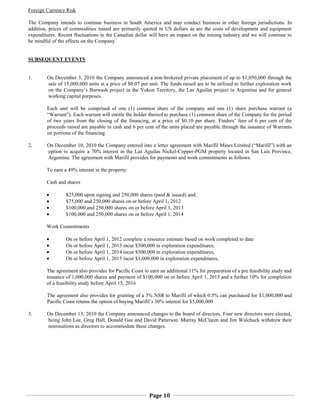 Foreign Currency Risk

The Company intends to continue business in South America and may conduct business in other foreign jurisdictions. In
addition, prices of commodities mined are primarily quoted in US dollars as are the costs of development and equipment
expenditures. Recent fluctuations in the Canadian dollar will have an impact on the mining industry and we will continue to
be mindful of the effects on the Company.


SUBSEQUENT EVENTS


1.      On December 3, 2010 the Company announced a non-brokered private placement of up to $1,050,000 through the
        sale of 15,000,000 units at a price of $0.07 per unit. The funds raised are to be utilized to further exploration work
        on the Company’s Burwash project in the Yukon Territory, the Las Aguilas project in Argentina and for general
        working capital purposes.

        Each unit will be comprised of one (1) common share of the company and one (1) share purchase warrant (a
        “Warrant”). Each warrant will entitle the holder thereof to purchase (1) common share of the Company for the period
        of two years from the closing of the financing, at a price of $0.10 per share. Finders’ fees of 6 per cent of the
        proceeds raised are payable in cash and 6 per cent of the units placed are payable through the issuance of Warrants
        on portions of the financing.

2.      On December 10, 2010 the Company entered into a letter agreement with Marifil Mines Limited (“Marifil”) with an
        option to acquire a 70% interest in the Las Aguilas Nickel-Copper-PGM property located in San Luis Province,
        Argentina. The agreement with Marifil provides for payments and work commitments as follows:

        To earn a 49% interest in the property:

        Cash and shares

                 $25,000 upon signing and 250,000 shares (paid & issued) and;
                 $75,000 and 250,000 shares on or before April 1, 2012
                 $100,000 and 250,000 shares on or before April 1, 2013
                 $100,000 and 250,000 shares on or before April 1, 2014

        Work Commitments

                 On or before April 1, 2012 complete a resource estimate based on work completed to date
                 On or before April 1, 2013 incur $500,000 in exploration expenditures,
                 On or before April 1, 2014 incur $500,000 in exploration expenditures,
                 On or before April 1, 2015 incur $1,000,000 in exploration expenditures,

        The agreement also provides for Pacific Coast to earn an additional 11% for preparation of a pre feasibility study and
        issuance of 1,000,000 shares and payment of $100,000 on or before April 1, 2015 and a further 10% for completion
        of a feasibility study before April 15, 2016

        The agreement also provides for granting of a 3% NSR to Marifil of which 0.5% can purchased for $1,000,000 and
        Pacific Coast retains the option of buying Marifil’s 30% interest for $5,000,000

3.      On December 13, 2010 the Company announced changes to the board of directors. Four new directors were elected,
        being John Lee, Greg Hall, Donald Gee and David Patterson. Murray McClaren and Jim Walchuck withdrew their
        nominations as directors to accommodate these changes.




                                                         Page 10
 