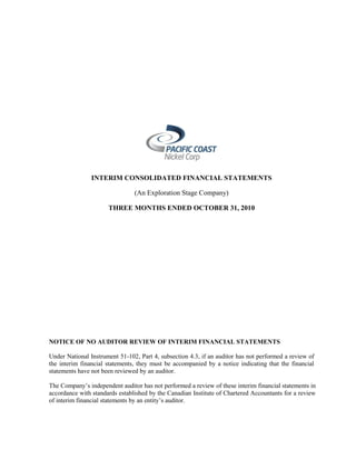 INTERIM CONSOLIDATED FINANCIAL STATEMENTS

                                (An Exploration Stage Company)

                      THREE MONTHS ENDED OCTOBER 31, 2010




NOTICE OF NO AUDITOR REVIEW OF INTERIM FINANCIAL STATEMENTS

Under National Instrument 51-102, Part 4, subsection 4.3, if an auditor has not performed a review of
the interim financial statements, they must be accompanied by a notice indicating that the financial
statements have not been reviewed by an auditor.

The Company’s independent auditor has not performed a review of these interim financial statements in
accordance with standards established by the Canadian Institute of Chartered Accountants for a review
of interim financial statements by an entity’s auditor.
 