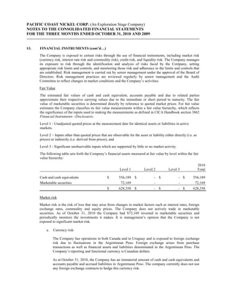 PACIFIC COAST NICKEL CORP. (An Exploration Stage Company)
NOTES TO THE CONSOLIDATED FINANCIAL STATEMENTS
FOR THE THREE MONTHS ENDED OCTOBER 31, 2010 AND 2009


13.   FINANCIAL INSTRUMENTS (cont’d…)
      The Company is exposed to certain risks through the use of financial instruments, including market risk
      (currency risk, interest rate risk and commodity risk), credit risk, and liquidity risk. The Company manages
      its exposure to risk through the identification and analysis of risks faced by the Company, setting
      appropriate risk limits and controls, and monitoring those risk and adherence to the limits and controls that
      are established. Risk management is carried out by senior management under the approval of the Board of
      Directors. Risk management practices are reviewed regularly by senior management and the Audit
      Committee to reflect changes in market conditions and the Company’s activities.
      Fair Value
      The estimated fair values of cash and cash equivalent, accounts payable and due to related parties
      approximate their respective carrying values due to the immediate or short period to maturity. The fair
      value of marketable securities is determined directly by reference to quoted market prices. For fair value
      estimates the Company classifies its fair value measurements within a fair value hierarchy, which reflects
      the significance of the inputs used in making the measurements as defined in CICA Handbook section 3862
      Financial Instruments –Disclosures:
      Level 1 - Unadjusted quoted prices at the measurement date for identical assets or liabilities in active
      markets.
      Level 2 – Inputs other than quoted prices that are observable for the asset or liability either directly (i.e. as
      prices) or indirectly (i.e. derived from prices); and
      Level 3 - Significant unobservable inputs which are supported by little or no market activity.
      The following table sets forth the Company’s financial assets measured at fair value by level within the fair
      value hierarchy:
                                                                                                                          2010
                                                               Level 1           Level 2          Level 3                 Total

      Cash and cash equivalents                       $       556,189 $                 - $              - $        556,189
      Marketable securities                                    72,169                   -                -           72,169
                                                      $       628,358 $                 - $              - $        628,358

      Market risk
      Market risk is the risk of loss that may arise from changes in market factors such as interest rates, foreign
      exchange rates, commodity and equity prices. The Company does not actively trade in marketable
      securities. As of October 31, 2010 the Company had $72,169 invested in marketable securities and
      periodically monitors the investments it makes. It is management’s opinion that the Company is not
      exposed to significant market risk.

          a.   Currency risk:

               The Company has operations in both Canada and in Uruguay and is exposed to foreign exchange
               risk due to fluctuations in the Argentinean Peso. Foreign exchange arises from purchase
               transactions as well as financial assets and liabilities denominated in the Argentinean Peso. The
               Company’s reporting and functional currency is Canadian dollars.

               As at October 31, 2010, the Company has an immaterial amount of cash and cash equivalents and
               accounts payable and accrued liabilities in Argentinean Peso. The company currently does not use
               any foreign exchange contracts to hedge this currency risk.
 