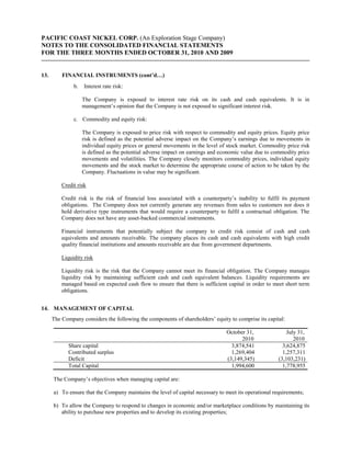 PACIFIC COAST NICKEL CORP. (An Exploration Stage Company)
NOTES TO THE CONSOLIDATED FINANCIAL STATEMENTS
FOR THE THREE MONTHS ENDED OCTOBER 31, 2010 AND 2009


13.       FINANCIAL INSTRUMENTS (cont’d…)
               b.   Interest rate risk:

                    The Company is exposed to interest rate risk on its cash and cash equivalents. It is in
                    management’s opinion that the Company is not exposed to significant interest risk.

               c. Commodity and equity risk:

                    The Company is exposed to price risk with respect to commodity and equity prices. Equity price
                    risk is defined as the potential adverse impact on the Company’s earnings due to movements in
                    individual equity prices or general movements in the level of stock market. Commodity price risk
                    is defined as the potential adverse impact on earnings and economic value due to commodity price
                    movements and volatilities. The Company closely monitors commodity prices, individual equity
                    movements and the stock market to determine the appropriate course of action to be taken by the
                    Company. Fluctuations in value may be significant.

          Credit risk

          Credit risk is the risk of financial loss associated with a counterparty’s inability to fulfil its payment
          obligations. The Company does not currently generate any revenues from sales to customers nor does it
          hold derivative type instruments that would require a counterparty to fulfil a contractual obligation. The
          Company does not have any asset-backed commercial instruments.

          Financial instruments that potentially subject the company to credit risk consist of cash and cash
          equivalents and amounts receivable. The company places its cash and cash equivalents with high credit
          quality financial institutions and amounts receivable are due from government departments.

          Liquidity risk

          Liquidity risk is the risk that the Company cannot meet its financial obligation. The Company manages
          liquidity risk by maintaining sufficient cash and cash equivalent balances. Liquidity requirements are
          managed based on expected cash flow to ensure that there is sufficient capital in order to meet short term
          obligations.


14. MANAGEMENT OF CAPITAL
      The Company considers the following the components of shareholders’ equity to comprise its capital:

                                                                                October 31,                July 31,
                                                                                      2010                    2010
             Share capital                                                        3,874,541              3,624,875
             Contributed surplus                                                  1,269,404              1,257,311
             Deficit                                                            (3,149,345)            (3,103,231)
             Total Capital                                                        1,994,600              1,778,955

      The Company’s objectives when managing capital are:

      a) To ensure that the Company maintains the level of capital necessary to meet its operational requirements;

      b) To allow the Company to respond to changes in economic and/or marketplace conditions by maintaining its
         ability to purchase new properties and to develop its existing properties;
 