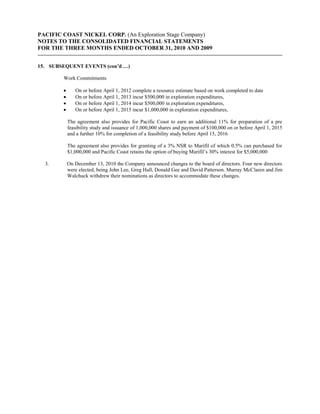 PACIFIC COAST NICKEL CORP. (An Exploration Stage Company)
NOTES TO THE CONSOLIDATED FINANCIAL STATEMENTS
FOR THE THREE MONTHS ENDED OCTOBER 31, 2010 AND 2009


15. SUBSEQUENT EVENTS (con’d …)

        Work Commitments

            On or before April 1, 2012 complete a resource estimate based on work completed to date
            On or before April 1, 2013 incur $500,000 in exploration expenditures,
            On or before April 1, 2014 incur $500,000 in exploration expenditures,
            On or before April 1, 2015 incur $1,000,000 in exploration expenditures,

         The agreement also provides for Pacific Coast to earn an additional 11% for preparation of a pre
         feasibility study and issuance of 1,000,000 shares and payment of $100,000 on or before April 1, 2015
         and a further 10% for completion of a feasibility study before April 15, 2016

         The agreement also provides for granting of a 3% NSR to Marifil of which 0.5% can purchased for
         $1,000,000 and Pacific Coast retains the option of buying Marifil’s 30% interest for $5,000,000

  3.     On December 13, 2010 the Company announced changes to the board of directors. Four new directors
         were elected, being John Lee, Greg Hall, Donald Gee and David Patterson. Murray McClaren and Jim
         Walchuck withdrew their nominations as directors to accommodate these changes.
 