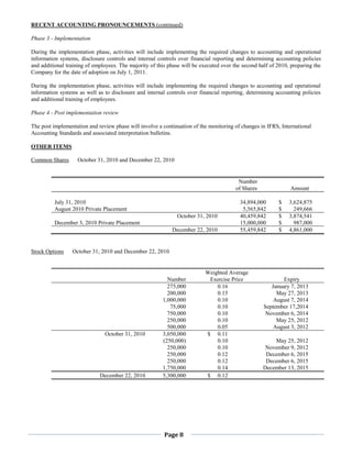 RECENT ACCOUNTING PRONOUNCEMENTS (continued)

Phase 3 - Implementation

During the implementation phase, activities will include implementing the required changes to accounting and operational
information systems, disclosure controls and internal controls over financial reporting and determining accounting policies
and additional training of employees. The majority of this phase will be executed over the second half of 2010, preparing the
Company for the date of adoption on July 1, 2011.

During the implementation phase, activities will include implementing the required changes to accounting and operational
information systems as well as to disclosure and internal controls over financial reporting, determining accounting policies
and additional training of employees.

Phase 4 - Post implementation review

The post implementation and review phase will involve a continuation of the monitoring of changes in IFRS, International
Accounting Standards and associated interpretation bulletins.

OTHER ITEMS

Common Shares       October 31, 2010 and December 22, 2010


                                                                                         Number
                                                                                        of Shares              Amount

          July 31, 2010                                                                   34,894,000      $    3,624,875
          August 2010 Private Placement                                                    5,565,842      $      249,666
                                                              October 31, 2010            40,459,842      $    3,874,541
          December 3, 2010 Private Placement                                              15,000,000      $      987,000
                                                            December 22, 2010             55,459,842      $    4,861,000


Stock Options    October 31, 2010 and December 22, 2010


                                                                           Weighted Average
                                                          Number            Exercise Price                  Expiry
                                                          275,000              0.16                    January 7, 2013
                                                          200,000              0.15                      May 27, 2013
                                                        1,000,000              0.10                     August 7, 2014
                                                           75,000              0.10                 September 17,2014
                                                          750,000              0.10                  November 6, 2014
                                                          250,000              0.10                      May 25, 2012
                                                          500,000              0.05                     August 3, 2012
                               October 31, 2010         3,050,000          $ 0.11
                                                        (250,000)              0.10                     May 25, 2012
                                                          250,000              0.10                  November 9, 2012
                                                          250,000              0.12                  December 6, 2015
                                                          250,000              0.12                  December 6, 2015
                                                        1,750,000              0.14                 December 13, 2015
                             December 22, 2010          5,300,000          $ 0.12




                                                         Page 8
 