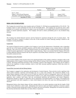 Warrants       October 31, 2010 and December 22, 2010


                                                                               Weighted Average
                                                             Number             Exercise Price                 Expiry

           July 31, 2010                                         Nil                    $ -
           August 3, 2010 Private Placement                2,545,000                    $ 0.10         August 3,2012
            December 3,2010 Private Placement             15,900,000                    $ 0.10         December 3,2012
                            December 22, 2010             18,445,000                    $ 0.10



RISKS AND UNCERTAINTIES

The Company has incurred losses since inception and as of October 31, 2010 had an accumulated deficit of $3,149,345. The
Company expects to report substantial net losses for the foreseeable future. The Company has not paid any cash or other
dividends on its common stock and does not expect to pay any dividends, as all available funds will be invested primarily to
further its mineral exploration programs. The Company will need to achieve profitability prior to any dividends being
declared.

Dilution

The Company has limited financial resources and has financed its operations through the sale of common shares. The
Company will need to continue its reliance on the sale of such securities for future financing resulting in dilution to the
Company’s existing shareholders.

Capital Risk

The amount of financial resources available to the Company to invest for the enhancement of shareholder value is dependent
upon the size of the treasury, profitable operations, and the ability of the Company to issue common shares or obtain debt
financing. Due to the size of the Company, financial resources are limited and if the Company exceeds growth expectations
or finds investment opportunities it may require debt or equity financing. There is no assurance that the Company will be able
to obtain additional financial resources that may be required to successfully finance transactions or compete in its markets on
favourable commercial terms.

Dependence on Key Personnel

Loss of certain members of the executive team or key operational leaders of the company could have a disruptive effect on the
implementation of the Company’s business strategy and the efficient running of day-to-day operations until their replacement
is found. Recruiting professional personnel is time consuming, expensive and competitive. The Company may be unable to
retain its key employees or attract, assimilate, retain or train other necessary qualified employees, which may restrict its
growth potential.

General Risk Associated with the Mining Industry

The Company is engaged in the exploration and development of mineral deposits. These activities involve significant risks
which careful evaluation, experience and knowledge may not, in some cases eliminate. The commercial viability of any
mineral deposit depends on many factors not all of which are within the control of management. Some of the factors that
affect the financial viability of a given mineral deposit include its size, grade and proximity to infrastructure, government
regulation, taxes, royalties, land tenure, land use, environmental protection and reclamation and closure obligations.
Management attempts to mitigate its exploration risk by maintaining a diversified portfolio, our strategy of developing joint
venture agreements with other companies is a factor which balances risk while at the same time allowing properties to be
advanced.

Management believes that climate change will have minimal effect on its current operations except that the length of field
seasons may be affected to a minor extent. Management does however expect government regulation to increase as greater
scrutiny is directed towards mining and its affects on climates and local environments. Management will monitor the trends as
they develop and determine whether there are future effects on operations.



                                                          Page 9
 