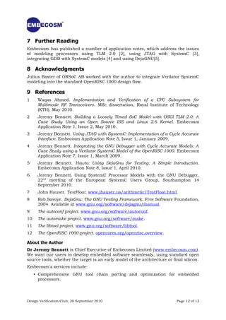 7 Further Reading
Embecosm has published a number of application notes, which address the issues
of modeling processors using TLM 2.0 [2], using JTAG with SystemC [3],
integrating GDB with SystemC models [4] and using DejaGNU[5].

8 Acknowledgments
Julius Baxter of ORSoC AB worked with the author to integrate Verilator SystemC
modeling into the standard OpenRISC 1000 design flow.

9 References
1     Waqas Ahmed. Implementation and Verification of a CPU Subsystem for
      Multimode RF Transceivers. MSc dissertation, Royal Institute of Technology
      (KTH). May 2010.
2     Jeremy Bennett. Building a Loosely Timed SoC Model with OSCI TLM 2.0: A
      Case Study Using an Open Source ISS and Linux 2.6 Kernel. Embecosm
      Application Note 1, Issue 2, May 2010.
3     Jeremy Bennett. Using JTAG with SystemC: Implementation of a Cycle Accurate
      Interface. Embecosm Application Note 5, Issue 1, January 2009.
4     Jeremy Bennett. Integrating the GNU Debugger with Cycle Accurate Models: A
      Case Study using a Verilator SystemC Model of the OpenRISC 1000. Embecosm
      Application Note 7, Issue 1, March 2009.
5     Jeremy Bennett. Howto: Using DejaGnu for Testing: A Simple Introduction.
      Embecosm Application Note 8, Issue 1, April 2010.
6     Jeremy Bennett. Using SystemC Processor Models with the GNU Debugger.
      22nd meeting of the European SystemC Users Group, Southampton 14
      September 2010.
7     John Hauser. TestFloat. www.jhauser.us/arithmetic/TestFloat.html.
8     Rob Savoye. DejaGnu: The GNU Testing Framework. Free Software Foundation,
      2004. Available at www.gnu.org/software/dejagnu/manual.
9     The autoconf project. www.gnu.org/software/autoconf.
10    The automake project. www.gnu.org/software/make.
11    The libtool project. www.gnu.org/software/libtool.
12    The OpenRISC 1000 project. opencores.org/openrisc,overview.

About the Author
Dr Jeremy Bennett is Chief Executive of Embecosm Limited (www.embecosm.com).
We want our users to develop embedded software seamlessly, using standard open
source tools, whether the target is an early model of the architecture or final silicon.
Embecosm's services include:
     • Comprehensive GNU tool chain porting and optimization for embedded
       processors.




Design Verification Club, 20 September 2010                                 Page 12 of 13
 