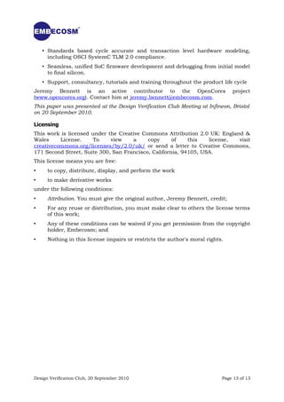 • Standards based cycle accurate and transaction level hardware modeling,
      including OSCI SystemC TLM 2.0 compliance.
    • Seamless, unified SoC firmware development and debugging from initial model
      to final silicon.
    • Support, consultancy, tutorials and training throughout the product life cycle
Jeremy Bennett is an active contributor to the OpenCores                        project
(www.opencores.org). Contact him at jeremy.bennett@embecosm.com.
This paper was presented at the Design Verification Club Meeting at Infineon, Bristol
on 20 September 2010.

Licensing
This work is licensed under the Creative Commons Attribution 2.0 UK: England &
Wales     License.     To    view    a     copy      of    this   license, visit
creativecommons.org/licenses/by/2.0/uk/ or send a letter to Creative Commons,
171 Second Street, Suite 300, San Francisco, California, 94105, USA.
This license means you are free:
•     to copy, distribute, display, and perform the work
•     to make derivative works
under the following conditions:
•     Attribution. You must give the original author, Jeremy Bennett, credit;
•     For any reuse or distribution, you must make clear to others the license terms
      of this work;
•     Any of these conditions can be waived if you get permission from the copyright
      holder, Embecosm; and
•     Nothing in this license impairs or restricts the author's moral rights.




Design Verification Club, 20 September 2010                                 Page 13 of 13
 