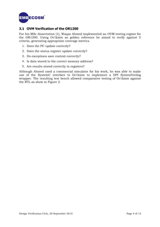 3.1 OVM Verification of the OR1200
For his MSc dissertation [1], Waqas Ahmed implemented an OVM testing regime for
the OR1200. Using Or1ksim as golden reference he aimed to verify against 5
criteria, generating appropriate coverage metrics.
  1. Does the PC update correctly?
  2. Does the status register update correctly?
  3. Do exceptions save context correctly?
  4. Is data stored to the correct memory address?
  5. Are results stored correctly in registers?
Although Ahmed used a commercial simulator for his work, he was able to make
use of the SystemC interface to Or1ksim to implement a DPI SystemVerilog
wrapper. The resulting test bench allowed comparative testing of Or1ksim against
the RTL as show in Figure 2.




Design Verification Club, 20 September 2010                           Page 4 of 13
 