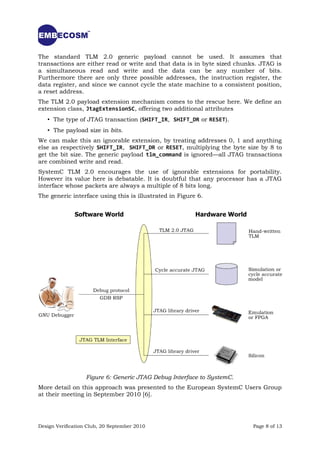 The standard TLM 2.0 generic payload cannot be used. It assumes that
transactions are either read or write and that data is in byte sized chunks. JTAG is
a simultaneous read and write and the data can be any number of bits.
Furthermore there are only three possible addresses, the instruction register, the
data register, and since we cannot cycle the state machine to a consistent position,
a reset address.
The TLM 2.0 payload extension mechanism comes to the rescue here. We define an
extension class, JtagExtensionSC, offering two additional attributes
   • The type of JTAG transaction (SHIFT_IR, SHIFT_DR or RESET).
   • The payload size in bits.
We can make this an ignorable extension, by treating addresses 0, 1 and anything
else as respectively SHIFT_IR, SHIFT_DR or RESET, multiplying the byte size by 8 to
get the bit size. The generic payload tlm_command is ignored—all JTAG transactions
are combined write and read.
SystemC TLM 2.0 encourages the use of ignorable extensions for portability.
However its value here is debatable. It is doubtful that any processor has a JTAG
interface whose packets are always a multiple of 8 bits long.
The generic interface using this is illustrated in Figure 6.




                   Figure 6: Generic JTAG Debug Interface to SystemC.
More detail on this approach was presented to the European SystemC Users Group
at their meeting in September 2010 [6].




Design Verification Club, 20 September 2010                               Page 8 of 13
 