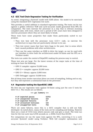4.3 GCC Tool Chain Regression Testing for Verification
As noted, integrating a SystemC model with GDB allows the model to be exercised
using the standard GCC regression test suite.
This provides a useful addition to standard regression testing. The tests can be run
against a golden reference TLM and cycle-accurate model generated from RTL for
comparison. The tests exercise the processor in a way that is relevant (running
compiled code), with tests, which over a period of 20+ years have been designed to
exercise processors where they are most likely to break.
These tests have some properties that make them particularly suited to our
purpose.
   • They test how well the processor runs C/C++ code, so exercise the
     architecture in ways that are particularly relevant to its use.
   • They test corner cases that have been bugs in the past, that is areas which
     have caused problems with other architectures.
   • They use the same interface as GDB to drive the target, so can be used with
     our interface to drive both the architectural model Or1ksim and the RTL as a
     Verilator model.
The tests run under the control of DejaGNU making the process easy to control.
These test sets are large. For the latest version of the major tools at the time of
writing we have the following.
   • GNU C compiler: approx 53,000 tests
   • GNU C++ compiler: approx 20,000 tests
   • GNU C++ library: approx 3,000 tests
   • GNU Debugger: approx 10,000 tests
Not all these tests involve execution (there are tests of compiling, linking and so on),
but they still represent a substantial load on the processor.

4.4 Regression testing the OpenRISC 1000
We first ran our regression tests against Or1ksim using just the core C tests for
GCC 4.5.1. The results are as follows.
                           === gcc Summary ===

      #   of   expected passes                52753
      #   of   unexpected failures            152
      #   of   expected failures              77
      #   of   unresolved testcases           122
      #   of   unsupported tests              716
There are some failures, since this is a GCC compiler that is still not fully
developed. As noted above, many of the tests are for compiling and linking. However
there are a total of 7,916 tests which execute code and give a result. The total run
time for the test suite was 6,936 seconds on a 2GHz Core2 Duo E2180.
For comparison we ran the same tests against the RTL, converting it to a cycle
accurate SystemC model using Verilator. With full compiler optimization and

Design Verification Club, 20 September 2010                                  Page 9 of 13
 
