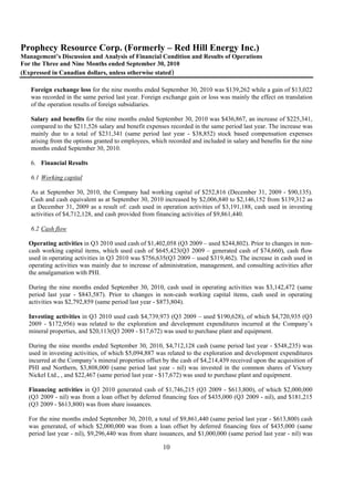 Prophecy Resource Corp. (Formerly – Red Hill Energy Inc.)
Management’s Discussion and Analysis of Financial Condition and Results of Operations
For the Three and Nine Months ended September 30, 2010
(Expressed in Canadian dollars, unless otherwise stated)

   Foreign exchange loss for the nine months ended September 30, 2010 was $139,262 while a gain of $13,022
   was recorded in the same period last year. Foreign exchange gain or loss was mainly the effect on translation
   of the operation results of foreign subsidiaries.

   Salary and benefits for the nine months ended September 30, 2010 was $436,867, an increase of $225,341,
   compared to the $211,526 salary and benefit expenses recorded in the same period last year. The increase was
   mainly due to a total of $231,341 (same period last year - $38,852) stock based compensation expenses
   arising from the options granted to employees, which recorded and included in salary and benefits for the nine
   months ended September 30, 2010.

   6. Financial Results

   6.1 Working capital

   As at September 30, 2010, the Company had working capital of $252,816 (December 31, 2009 - $90,135).
   Cash and cash equivalent as at September 30, 2010 increased by $2,006,840 to $2,146,152 from $139,312 as
   at December 31, 2009 as a result of: cash used in operation activities of $3,191,188, cash used in investing
   activities of $4,712,128, and cash provided from financing activities of $9,861,440.

   6.2 Cash flow

  Operating activities in Q3 2010 used cash of $1,402,058 (Q3 2009 – used $244,802). Prior to changes in non-
  cash working capital items, which used cash of $645,423(Q3 2009 – generated cash of $74,660), cash flow
  used in operating activities in Q3 2010 was $756,635(Q3 2009 – used $319,462). The increase in cash used in
  operating activities was mainly due to increase of administration, management, and consulting activities after
  the amalgamation with PHI.

  During the nine months ended September 30, 2010, cash used in operating activities was $3,142,472 (same
  period last year - $843,587). Prior to changes in non-cash working capital items, cash used in operating
  activities was $2,792,859 (same period last year - $873,804).

  Investing activities in Q3 2010 used cash $4,739,973 (Q3 2009 – used $190,628), of which $4,720,935 (Q3
  2009 - $172,956) was related to the exploration and development expenditures incurred at the Company’s
  mineral properties, and $20,113(Q3 2009 - $17,672) was used to purchase plant and equipment.

  During the nine months ended September 30, 2010, $4,712,128 cash (same period last year - $548,235) was
  used in investing activities, of which $5,094,887 was related to the exploration and development expenditures
  incurred at the Company’s mineral properties offset by the cash of $4,214,439 received upon the acquisition of
  PHI and Northern, $3,808,000 (same period last year - nil) was invested in the common shares of Victory
  Nickel Ltd., , and $22,467 (same period last year - $17,672) was used to purchase plant and equipment.

  Financing activities in Q3 2010 generated cash of $1,746,215 (Q3 2009 - $613,800), of which $2,000,000
  (Q3 2009 - nil) was from a loan offset by deferred financing fees of $435,000 (Q3 2009 - nil), and $181,215
  (Q3 2009 - $613,800) was from share issuances.

  For the nine months ended September 30, 2010, a total of $9,861,440 (same period last year - $613,800) cash
  was generated, of which $2,000,000 was from a loan offset by deferred financing fees of $435,000 (same
  period last year - nil), $9,296,440 was from share issuances, and $1,000,000 (same period last year - nil) was

                                                      10
 