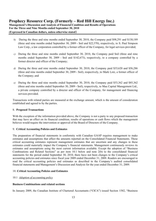 Prophecy Resource Corp. (Formerly – Red Hill Energy Inc.)
Management’s Discussion and Analysis of Financial Condition and Results of Operations
For the Three and Nine Months ended September 30, 2010
(Expressed in Canadian dollars, unless otherwise stated)

   b)    During the three and nine months ended September 30, 2010, the Company paid $98,291 and $130,189
        (three and nine months ended September 30, 2009 - $nil and $22,370), respectively, to S. Paul Simpson
        Law Corp., a law corporation controlled by a former officer of the Company, for legal services provided;

   c)   During the three and nine months ended September 30, 2010, the Company paid $nil (three and nine
        months ended September 30, 2009 - $nil and $142,673), respectively, to a company controlled by a
        former director and officer of the Company;

   d) During the three and nine months ended September 30, 2010, the Company paid $33,620 and $56,286
        (three and nine months ended September 30, 2009 - $nil), respectively, to Mark Lotz, a former officer of
        the Company; and

   e)   During the three and nine months ended September 30, 2010, the Company paid $53,362 and $85,362
        (three and nine months ended September 30, 2009 - $nil), respectively, to Mau Capital Management Ltd.,
        a private company controlled by a director and officer of the Company, for management and financing
        services provided.

  Transactions with related parties are measured at the exchange amount, which is the amount of consideration
  established and agreed to by the parties.

  8. Proposed Transactions

  With the exception of the information provided above, the Company is not a party to any proposed transaction
  that may have an effect on its financial condition, results of operations or cash flows which the management
  believes would require the intervention or approval of the Board of Directors of the Company.

  9. Critical Accounting Policies and Estimates

  The preparation of financial statements in conformity with Canadian GAAP requires management to make
  estimates and assumptions that affect the amounts reported on the Consolidated Financial Statements. These
  critical accounting estimates represent management estimates that are uncertain and any changes in these
  estimates could materially impact the Company’s financial statements. Management continuously reviews its
  estimates and assumptions using the most current information available. Except the adoption of “Business
  Combinations and Related Sections” as per item 10.1 below and note 2(b) to the consolidated financial
  statements for the period ended September 30, 2010, there have not been changes to the Company’s critical
  accounting policies and estimates since fiscal year 2009 ended December 31, 2009. Readers are encouraged to
  read the critical accounting policies and estimates as described in the Company’s audited consolidated
  financial statements and Management’s Discussion and Analysis for the year ended December 31, 2009.

  10. Critical Accounting Policies and Estimates

  10.1 Adoption of accounting policy

  Business Combinations and related sections

  In January 2009, the Canadian Institute of Chartered Accountants (“CICA”) issued Section 1582, “Business

                                                      13
 