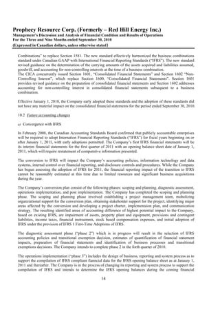 Prophecy Resource Corp. (Formerly – Red Hill Energy Inc.)
Management’s Discussion and Analysis of Financial Condition and Results of Operations
For the Three and Nine Months ended September 30, 2010
(Expressed in Canadian dollars, unless otherwise stated)

  Combinations” to replace Section 1581. The new standard effectively harmonized the business combinations
  standard under Canadian GAAP with International Financial Reporting Standards (“IFRS”). The new standard
  revised guidance on the determination of the carrying amounts of the assets acquired and liabilities assumed,
  goodwill, and accounting for non-controlling interests at the time of a business combination.
  The CICA concurrently issued Section 1601, “Consolidated Financial Statements” and Section 1602 “Non-
  Controlling Interest”, which replace Section 1600, “Consolidated Financial Statements”. Section 1601
  provides revised guidance on the preparation of consolidated financial statements and Section 1602 addresses
  accounting for non-controlling interest in consolidated financial statements subsequent to a business
  combination.

  Effective January 1, 2010, the Company early adopted these standards and the adoption of these standards did
  not have any material impact on the consolidated financial statements for the period ended September 30, 2010.

  10.2 Future accounting changes

  a) Convergence with IFRS

  In February 2008, the Canadian Accounting Standards Board confirmed that publicly accountable enterprises
  will be required to adopt Internation Financial Reporting Standards (“IFRS”) for fiscal years beginning on or
  after January 1, 2011, with early adoptions permitted. The Company’s first IFRS financial statements will be
  its interim financial statements for the first quarter of 2011 with an opening balance sheet date of January 1,
  2011, which will require restatement of comparative information presented.

  The conversion to IFRS will impact the Company’s accounting policies, information technology and data
  systems, internal control over financial reporting, and disclosure controls and procedures. While the Company
  has begun assessing the adoption of IFRS for 2011, the financial reporting impact of the transition to IFRS
  cannot be reasonably estimated at this time due to limited resources and significant business acquisitions
  during the year.

  The Company’s conversion plan consist of the following phases: scoping and planning, diagnostic assessment,
  operations implementation, and post implementation. The Company has completed the scoping and planning
  phase. The scoping and planning phase involved establishing a project management team, mobolizing
  organziational support for the conversion plan, obtaining stakeholder support for the project, identifying major
  areas affected by the conversion and developing a project charter, implementaion plan, and communication
  strategy. The resulting identified areas of accounting difference of highest potential impact to the Company,
  based on existing IFRS, are impairment of assets, property plant and equipment, provisions and contingent
  liabilities, income taxes, financial instruemnts, stock based compensation expenses, and initial adoption of
  IFRS under the provision of IFRS 1 First-Time Adoptions of IFRS.

  The diagnostic assessment phase (“phase 2”) which is in progress will result in the selection of IFRS
  accounting policies and transitional exemption decision, estimates of quantification of financial statement
  impacts, preparation of financial statements and identification of business processes and transitional
  exemptions decisions. The Company intends to complete phase 2 in the forth quarter of 2010.

  The operations implementation (“phase 3”) includes the design of business, reporting and system process as to
  support the compilation of IFRS compliant fianncial data for the IFRS opening balance sheet as at Janaury 1,
  2011 and thereafter. The Company is in the process of changing its reporting and system process to support the
  compilation of IFRS and intends to determine the IFRS opening balances during the coming financial

                                                      14
 