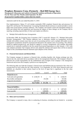 Prophecy Resource Corp. (Formerly – Red Hill Energy Inc.)
Management’s Discussion and Analysis of Financial Condition and Results of Operations
For the Three and Nine Months ended September 30, 2010
(Expressed in Canadian dollars, unless otherwise stated)

  statements audit for the year ended December 31, 2010.

  Post implementation (“phase 4”) will include sustainable IFRS compliant financial data and processes for
  fiscal 2011 and beyond. The International Accounting Standards Board continues to amend and add to current
  IFRS with several project currently underway. The Company will monitor actual and anticipated changes to
  IFRS and related rules and regulations and assessing the impacts of these changes on the Company and its
  reporting, including expected dates of when such impacts are effective.

  b)   Multiple Deliverable Revenue Arrangements

  In December 2009, the Emerging Issue Committee (“EIC”) issued EIC Abstract 175, “Multiple Deliverable
  Revenue Arrangements.” This Abstract addresses how to determine whether an arrangement involving
  multiple deliverables contains more than one unit of accounting and how such a multiple deliverable revenue
  arrangement consideration should be measured and allocated to the separate units of accounting. This Abstract
  should be applied prospectively and should be applied to revenue arrangements with multiple deliverable
  entered into or materially modified in the first annual fiscal period beginning on or after January 1, 2011 with
  early adoption permitted. The Company did not early adopt this Abstract and expects there will be no material
  impact on the consolidated financial statements upon adoption of this Abstract.

  11. Financial Instruments and Related Risks

  The Company manages its exposure to financial risks, including liquidity risk, foreign exchange rate risk,
  interest rate risk, and credit risk in accordance with its risk management framework. The Company’s Board of
  Directors has overall responsibility for the establishment and oversight of the Company’s risk management
  framework and reviews the Company’s policies on an ongoing basis.

  The following table sets forth the Company’s fiancial assets and liabilities that are measured at fair value on a
  recuring basis by level within the fair value hierarchy. As at September 30, 2010, those financial assets and
  liabilities are classified in their entirety based on the level of input that is significant to the fair value
  measurement.
                                                     Level 1     Level 2         Level 3            Total
   Financial assets
   Cash and cash equivalents                   $ 2,146,152 $         -      $        -    $ 2,146,152
   Receivables and deposits                             -       221,366              -           221,366
   Long-term investments                          4,027,692          -               -         4,027,692
                                               $ 6,173,844 $ 221,366 $               -    $ 6,395,210

   Financial liabilities
   Accounts payable and accrued liabilities   $       -     $ 1,047,424 $          -      $  1,047,424
   Loans payable                                      -        2,000,000           -         2,000,000
                                              $       -     $ 3,047,424 $          -      $ 3,047,424

  12. Risks and Uncertainties

  The Company is exposed to many risks in conducting its business, including but not limited to: a) product

                                                       15
 