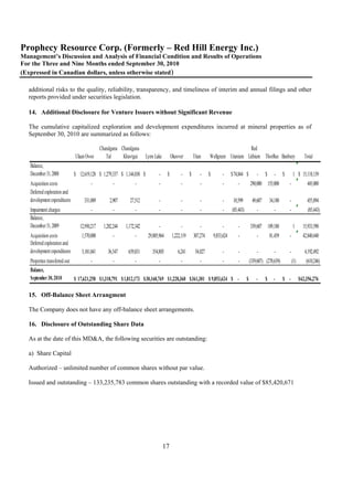Prophecy Resource Corp. (Formerly – Red Hill Energy Inc.)
Management’s Discussion and Analysis of Financial Condition and Results of Operations
For the Three and Nine Months ended September 30, 2010
(Expressed in Canadian dollars, unless otherwise stated)

  additional risks to the quality, reliability, transparency, and timeliness of interim and annual filings and other
  reports provided under securities legislation.

  14. Additional Disclosure for Venture Issuers without Significant Revenue

  The cumulative capitalized exploration and development expenditures incurred at mineral properties as of
  September 30, 2010 are summarized as follows:

                                              Chandgana Chandgana                                                                      Red
                              Ulaan Ovoo         Tal     Khavtgai      Lynn Lake         Okeover         Titan     Wellgreen Uranium Lithium ThorRee Banbury                              Total
   Balance,
   December 31, 2008          $ 12,619,128 $ 1,279,337 $ 1,144,830 $          -      $        -      $       -     $        -      $ 74,844 $         -     $      -     $       1 $ 15,118,139
   Acquisition costs                   -             -          -             -               -              -              -          -          290,000 155,000            -              445,000
   Deferred exploration and
   development expenditures        331,089         2,907     27,512           -               -              -              -       10,599         49,607       34,180       -              455,894
   Impairment charges                  -             -          -             -               -              -              -      (85,443)           -            -         -              (85,443)
   Balance,
   December 31, 2009             12,950,217    1,282,244   1,172,342          -               -              -              -          -          339,607 189,180                1       15,933,590
   Acquisition costs              1,570,000          -          -       29,805,964       1,222,119       307,274       9,853,624       -              -         81,459       -           42,840,440
   Deferred exploration and
   development expenditures       3,101,041       36,547    639,831       354,805            6,241        54,027            -          -              -            -         -            4,192,492
   Properties transferred out           -           -           -            -           -         -           -    -                             (339,607) (270,639)            (1)       (610,246)
   Balance,
   September 30, 2010         $ 17,621,258 $ 1,318,791 $ 1,812,173 $ 30,160,769 $ 1,228,360 $ 361,301 $ 9,853,624 $ -                         $       -     $     -      $ -           $ 62,356,276

  15. Off-Balance Sheet Arrangment

  The Company does not have any off-balance sheet arrangements.

  16. Disclosure of Outstanding Share Data

  As at the date of this MD&A, the following securities are outstanding:

  a) Share Capital

  Authorized – unlimited number of common shares without par value.

  Issued and outstanding – 133,235,783 common shares outstanding with a recorded value of $85,420,671




                                                                                   17
 