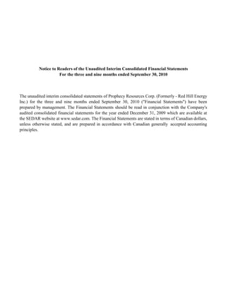 Notice to Readers of the Unaudited Interim Consolidated Financial Statements
                     For the three and nine months ended September 30, 2010



The unaudited interim consolidated statements of Prophecy Resources Corp. (Formerly - Red Hill Energy
Inc.) for the three and nine months ended September 30, 2010 ("Financial Statements") have been
prepared by management. The Financial Statements should be read in conjunction with the Company's
audited consolidated financial statements for the year ended December 31, 2009 which are available at
the SEDAR website at www.sedar.com. The Financial Statements are stated in terms of Canadian dollars,
unless otherwise stated, and are prepared in accordance with Canadian generally accepted accounting
principles.
 