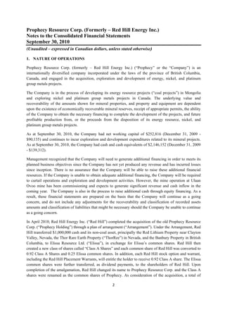 Prophecy Resource Corp. (Formerly – Red Hill Energy Inc.)
Notes to the Consolidated Financial Statements
September 30, 2010
(Unaudited – expressed in Canadian dollars, unless stated otherwise)
 
1. NATURE OF OPERATIONS

Prophecy Resource Corp. (formerly – Red Hill Energy Inc.) (“Prophecy” or the “Company”) is an
internationally diversified company incorporated under the laws of the province of British Columbia,
Canada, and engaged in the acquisition, exploration and development of energy, nickel, and platinum
group metals projects.

The Company is in the process of developing its energy resource projects (“coal projects”) in Mongolia
and exploring nickel and platinum group metals projects in Canada. The underlying value and
recoverability of the amounts shown for mineral properties, and property and equipment are dependent
upon the existence of economically recoverable mineral reserves, receipt of appropriate permits, the ability
of the Company to obtain the necessary financing to complete the development of the projects, and future
profitable production from, or the proceeds from the disposition of its energy resource, nickel, and
platinum group metals projects.

As at September 30, 2010, the Company had net working capital of $252,816 (December 31, 2009 -
$90,135) and continues to incur exploration and development expenditures related to its mineral projects.
As at September 30, 2010, the Company had cash and cash equivalents of $2,146,152 (December 31, 2009
- $139,312).

Management recognized that the Company will need to generate additional financing in order to meets its
planned business objectives since the Company has not yet produced any revenue and has incurred losses
since inception. There is no assurance that the Company will be able to raise these additional financial
resources. If the Company is unable to obtain adequate additional financing, the Company will be required
to curtail operations and exploration and development activities. However, the mine operation at Ulaan
Ovoo mine has been commissioning and expects to generate significant revenue and cash inflow in the
coming year. The Company is also in the process to raise additional cash through equity financing. As a
result, these financial statements are prepared on the basis that the Company will continue as a going
concern, and do not include any adjustments for the recoverability and classification of recorded assets
amounts and classification of liabilities that might be necessary should the Company be unable to continue
as a going concern.

In April 2010, Red Hill Energy Inc. (“Red Hill”) completed the acquisition of the old Prophecy Resource
Corp. (“Prophecy Holding”) through a plan of arrangement (“Arrangement”). Under the Arrangement, Red
Hill transferred $1,000,000 cash and its non-coal asset, principally the Red Lithium Property near Clayton
Valley, Nevada, the Thor Rare Earth Property (“ThorRee”) in Nevada, and the Banbury Property in British
Columbia, to Elissa Resource Ltd. (“Elissa”), in exchange for Elissa’s common shares. Red Hill then
created a new class of shares called “Class A Shares” and each common share of Red Hill was converted to
0.92 Class A Shares and 0.25 Elissa common shares. In addition, each Red Hill stock option and warrant,
including the Red Hill Placement Warrants, will entitle the holder to receive 0.92 Class A share. The Elissa
common shares were further transferred, as dividend payments, to the shareholders of Red Hill. Upon
completion of the amalgamation, Red Hill changed its name to Prophecy Resource Corp. and the Class A
shares were renamed as the common shares of Prophecy. As consideration of the acquisition, a total of

                                                     2 
 
 