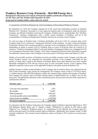 Prophecy Resource Corp. (Formerly – Red Hill Energy Inc.)
Management’s Discussion and Analysis of Financial Condition and Results of Operations
For the Three and Nine Months ended September 30, 2010
(Expressed in Canadian dollars, unless otherwise stated)

    2.2 Acquisition of Northern Platinum Ltd. And Consolidation of Ownership of Wellgreen Property

    On September 23, 2010, the Company acquired all of the issued and outstanding securities of Northern
    Platinum Ltd. (“Northern”) pursuant to a court approved statutory plan of arrangement under the Business
    Company Act (British Columbia) involving the Company, Northern and its securityholders (the “Northern
    Transaction”). Northern amalgamated with a wholly owned subsidiary of Prophecy and all of the
    securityholders of Northern exchanged their Northern securities for securities of the Company.

    For each one share of Northern held, a Northern shareholder will receive 0.50 of a common share of the
    Company and 0.10 of a warrant (an “Arrangement Warrant”) of the Company. In order to make the Northern
    Transaction efficient from a taxation perspective, pursuant to the Arrangement, Northern issued to all of its
    shareholders an option to acquire 0.20 of a Northern share at a price of $0.40 per share for a period of 18
    months (a “Northern Arrangement Option”) and each Northern Arrangement Option was exchanged for 0.50
    of an Arrangement Warrant of the Company. Each whole Arrangement Warrant entitles the holder to acquire
    one additional common share of the Company at an exercise price of $0.80 per share until March 23, 2012.

    Holders of convertible securities of Northern received convertible securities of the Company such that each
    former Northern security was exchanged for convertible securities of the Company exercisable for that
    number of shares that is equal to the number of Northern Shares that would otherwise have been issuable
    thereunder multiplied by 0.50 with the exercise price of such convertible security of the Company being
    adjusted to equal the exercise price of the applicable Northern convertible security divided by 0.50..

    Northern became a wholly owned subsidiary of the Company and its common shares were delisted from the
    TSX Venture Exchange. Upon closing the Arrangement, the Company issued a total of 13,874,819 shares,
    1.3 million options, and 6,007,090 warrants to replace the common shares, options and warrants of Northern.
    The Company also issued a total of 295,996 common shares to O&M Partners Inc. as finder’s fees for this
    transaction. The preliminary allocation of the consideration given and net assets received of this transaction is
    summarized as follows:

     Purchase price                                  $       7,649,600

     Cash and cash equivalents                       $            1,075
     Receivables                                                112,047
     Mineral properties                                       9,853,625
     Accounts payable and accrued liabilities                  (614,845)
     Future income tax liabilities                           (1,702,302)
     Net assets acquired                             $       7,649,600

    In connection with the Northern Transaction, the Company signed a definitive agreement dated June 4, 2010
    with Belleterre Quebec Mines Ltd. of Quebec, Canada ("Belleterre") to acquire its 50% back-in right
    ("Back-in") on Northern’s Wellgreen project. As consideration for the Back-In, the Company paid $2.1
    million cash and issued 3.56 million common shares to Belleterre. Additionally, the Company issued 712,000
    warrants to Belleterre. The warrants issued to Belleterre expire on October 8, 2011 and have an exercise price
    of $0.80.




                                                         3
 