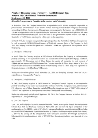 Prophecy Resource Corp. (Formerly – Red Hill Energy Inc.)
Notes to the Consolidated Financial Statements
September 30, 2010
(Unaudited – expressed in Canadian dollars, unless stated otherwise)
 
In November 2006, the Company entered into an agreement with a private Mongolian corporation to
purchase 100% title and interest in five mineral licences including licences that are contiguous and entirely
surrounding the Ulaan Ovoo property. The aggregate purchase price for the licences was US$400,000 with
$50,000 being payable within 10 days of signing the agreement and the balance of the payment due upon
transfer of ownership title to Red Hill. Under the terms of the agreement the Vendor retained a 2% NSR. A
finder's fee of 58,500 shares was issued to a third party on the acquisition.

In March 2010, the Company was granted an option to purchase the 2% NSR on the Ulaan Ovoo property
by cash payment of USD$130,000 and issuance of 2,000,000 common shares of the Company. In April
2010, the Company exercised the option and a total of $1,570,000 was capitalized as the acquisition cost of
the property.

b) Chandgana Tal Property

In March 2006, the Company acquired a 100% interest in Chandgana Tal Property, a coal exploration
property consisting of two exploration licenses and located in the northeast part of the Nyalga coal basin,
approximately 290 kilometres east of Ulaan Bataar, the capital of Mongolia, by cash payment of
US$400,000 and issuance of 250,000 shares of the Company valued at $1.20 per share. A total of $814,334,
which included a finder’s fee of 50,000 shares of the Company issued to a third party, was capitalized as
the acquisition cost of the Chandgana Tal Property.

During the nine-month period ended September 30, 2010, the Company incurred a total of $36,547
expenditures at Chandgana Tal Property.

c) Chandgana Khavtgai Property

In 2007, the Company acquired a 100% interest in Chandgana Khavtgai Property, a coal exploration
property consisting of one license and located in the northeast part of the Nyalga coal basin, approximately
290 kilometres east of Ulaan Bataar, the capital of Mongolia, by cash payment of US$570,000. A total of
$589,053 was capitalized as the acquisition costs of the Chandgana Khavtgai Property.

During the nine-month period ended September 30, 2010, the Company incurred a total of $639,831
expenditures at Chandgana Khavtgai.

d) Lynn Lake Property

Lynn Lake, a nickel project located in northern Manitoba, Canada, was acquired through the amalgamation
between Red Hill and Prophecy Holding in April 2010 (also see note 1). Upon completion of the
amalgamation in April 2010, a total of $29,405,964 was capitalized as the acquisition costs of Lynn Lake,
of which $100,997 exploration expenditures incurred by Prophecy Holding during the period from January
1, 2010 to the closing of the amalgamation were considered qualified flow-through expenditures.
Subsequent to the amalgamation, a total of $354,805 flow-through expenditures were incurred at Lynn
Lake.

                                                     7 
 
 