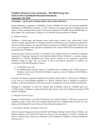 Prophecy Resource Corp. (Formerly – Red Hill Energy Inc.)
Notes to the Consolidated Financial Statements
September 30, 2010
(Unaudited – expressed in Canadian dollars, unless stated otherwise)
 
paying Randsburg an aggregate of $500,000, of which $200,000 was paid, and incurring exploration
expenditures of $200,000 by December 31, 2010. Pursuant to the option agreement, Randsburg has the
option to sell the remaining 20% interest in Titan to the Company for $150,000 cash and 400,000 shares of
the Company. The Titan property is subject to a 3% NSR that may be purchased for $20,000.

g) Wellgreen Property

Wellgreen, a nickel-copper and platinum group metals project located in the south-western Yukon
Territory, Canada, approximately 317 kilometres northwest of Whitehorse and 125 kilometres northwest of
the town of Haines Junction, was acquired through an acquisition of Northern in September 2010 (also see
note 1). Upon completion of the acquisition in September 2010, a total of $9,853,624 was capitalized as the
acquisition costs of Wellgreen.

Conditional upon closing of the takeover of Northern, the Company entered into a Back-In Assignment
Agreement (“Assignment Agreement’) with Belleterre Quebec Mines (“Belleterre”), a private company
controlled by a Northern shareholder and former director. Pursuant to the Assignment Agreement,
Belleterre assigns its rights, title, and interest in and to the Back-In Agreement to Prophecy for
consideration of $4,200,200 payable as follows:

       $2,100,000 in cash; and,
       $2,100,000 payable through issuance of 3,560,000 shares of Prophecy and 712,000 warrants of
        Prophecy. Each warrant will entitle the holder to acquire one share of Prophecy at $0.80 within a
        period of one year.

Pursuant to the Back-In Agreement, Belleterre was granted a bank-in right to a 50% interest in Wellgreen
at any time up to and including completion of a positive feasibility study at Wellgreen by paying to
Northern, at the time of backing-in, 50% of the amount of expenditures incurred by Northern at Wellgreen.

Subsequent to September 30, 2010, the Company paid $2,100,000, issued the 3,560,000 shares and
712,000 warrants to Bellterre to acquire the back-in right; and as a result, the Company has acquired a 100%
interest in Wellgreen.

h) Mongolia Uranium Project

Mongolia Uranium Project was written off during the year ended December 31, 2009 due to unsuccessful
exploration results. In June 2010, the Company changed the name of Redhill Mega Uranium LLC, the
operator of the Mongolia Uranium Project, to East Energy Development LLC.

i) Red Lithium, ThorRee, and Banbury Properties

Under the plan of Arrangement between Red Hill and Prophecy Holding, the Red Lithium, ThorRee, and
Banbury properties were transferred, before the closing of the Arrangement, to Elissa in exchange for
Elissa’s common shares, which were distributed to the shareholders of Redhill as dividend distribution
(also see note 1).

                                                    9 
 
 