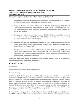 Prophecy Resource Corp. (Formerly – Red Hill Energy Inc.)
Notes to the Consolidated Financial Statements
September 30, 2010
(Unaudited – expressed in Canadian dollars, unless stated otherwise)
 
         to Armada Investments Ltd, a private company controlled by a common director of the Company,
         for office rent and accounting and management services provided;

    b)    During the three and nine months ended September 30, 2010, the Company paid $98,291 and
         $130,189 (three and nine months ended September 30, 2009 - $nil and $22,370), respectively, to S.
         Paul Simpson Law Corp., a law corporation controlled by a former officer of the Company, for
         legal services provided;

    c)   During the three and nine months ended September 30, 2010, the Company paid $nil (three and
         nine months ended September 30, 2009 - $nil and $142,673), respectively, to a company controlled
         by a former director and officer of the Company;

    d) During the three and nine months ended September 30, 2010, the Company paid $33,620 and
         $56,286 (three and nine months ended September 30, 2009 - $nil), respectively, to Mark Lotz, a
         former officer of the Company; and

    e)   During the three and nine months ended September 30, 2010, the Company paid $53,362 and
         $85,362 (three and nine months ended September 30, 2009 - $nil), respectively, to Mau Capital
         Management Ltd., a private company controlled by a director and officer of the Company, for
         management and financing services provided.

Transactions with related parties are measured at the exchange amount, which is the amount of
consideration established and agreed to by the parties.

8. SHARE CAPTIAL

a) Authorized

Unlimited number of common shares without par value.

b) Equity financing

In February 2010, the Company closed a $1,950,000 private placement. Under the placement, the
Company issued 6,500,000 units, each unit is comprised of one common share and one-half of one share
purchase warrant. Each whole share purchase warrant entitles the holder to acquire one additional common
share for a period of two years at a price of $0.45 per share during the warrant term. The warrants are
subject to forcible conversion within 30 days of delivery of notice from the Company, in the event the
shares of the Company close at over $0.65 for 10 consecutive trading days. The units issued under the
placement were subject to a hold period that expired on June 18, 2010. A finder's fee of 7.0% on the
proceeds placed payable in cash were paid on portions of the placement.

In March 2010, the Company closed a $3,113,937 private placement. Under the placement, the Company
issued 5,463,158 units, and each unit is comprised of one common share and one share purchase warrant.


                                                    11 
 
 