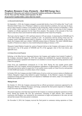 Prophecy Resource Corp. (Formerly – Red Hill Energy Inc.)
Management’s Discussion and Analysis of Financial Condition and Results of Operations
For the Three and Nine Months ended September 30, 2010
(Expressed in Canadian dollars, unless otherwise stated)

    2.3 Secured Credit Facility

    On September 1, 2010, the Company arranged a secured debt facility of up to $10 million (the “Loan”) with
    Waterton Global Value, L.P. (“Waterton”). Subject to certain drawdown conditions, the Loan may be drawn
    down in three tranches as follows: (a) $2 million on the closing date, which occurred as at September 1, 2010;
    (b) $3 million, which occurred as at October 8, 2010; and (c) $5 million at such time as the Company
    completes an off-take agreement for the Ulaan Ovoo property. The majority of the proceeds of the Loan
    drawn to date have been used towards the further development of the Ulaan Ovoo Property.

    The Loan is due by August 31, 2011 and bears interest at 10% per annum. A structuring fee of $50,000 and 1%
    of the third tranche (if drawn down) is payable in cash. In conjunction with the closing of the Loan, the
    Company issued 1,000,000 common shares to Waterton. In the event that the third tranche of the Loan is
    drawn, the Company shall issue a further 1,000,000 common shares to Waterton. The initial 1,000,000 shares
    issuable to Waterton are subject to a four month hold period ending on January 2, 2011.

    Macquarie Capital Markets Canada Ltd. acted as Financial Advisor to the Company with respect to the Loan
    and received a fee of the greater of $300,000 and 4% of the aggregate value of the Loan drawn, plus
    applicable taxes.

    2.4 Ulaan Ovoo Coal Property

    Referring to the Mine Services Agreement between the Company and Leighton Asia Limited (“Leighton”),
    the Company announced August 26, 2010 that Leighton has established the required infrastructure and
    deployed all necessary equipment and manpower (on schedule) to execute long term mining operations at the
    Ulaan Ovoo property.

    Ulaan Ovoo site establishment commenced on 13 July 2010. During the nine months period ended
    September 2010, the Company incurred development expenditures of approximately $3.1 million at Ulaan
    Ovoo and exercised an option to acquire the 2% net smelter returns royalty on Ulaan Ovoo by cash payment
    of US$130,000 and issuance 2.0 million shares of the Company.

    In October 2010, the Company provided 10,000 tonnes of coal as a trial run to power stations in Darkhan and
    Erdenet, Mongolia’s largest cities behind its capital Ulaanbaatar. At the Ministry’s request, the Company
    commenced mining and trucked the first coal shipment to Sukhbaatar rail station, ready to be transported to
    Darkhan power plant by rail.

    Mining Permit

    On October 15, 2010, the Company announced that an official government commission appointed by the
    Mongolian Ministry of Mineral Resources and Energy conducted the final permit inspection at Prophecy’s
    Ulaan Ovoo mine site on October 4, 2010.

    The permit inspection is the final step required for the Company to commence production operations at Ulaan
    Ovoo. During the October 4th visit, the commission, consisting of eight officials, drew satisfactory
    conclusions and Prophecy was instructed by the commission to begin coal production at the mine site and
    advised that receipt of the mine permit is imminent.

    On November 9, 2010, the Company received the final permit to commence mining operations at Ulaan

                                                       4
 