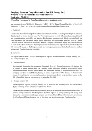 Prophecy Resource Corp. (Formerly – Red Hill Energy Inc.)
Notes to the Consolidated Financial Statements
September 30, 2010
(Unaudited – expressed in Canadian dollars, unless stated otherwise)
 
and cash equivalents of $2,146,152 (December 31, 2009 - $139,312) and financial liabilities of $3,049,969
(December 31, 2009 - $52,105), which have contractual maturities of less than one year.

c) Credit risk

Credit risk is the risk that one party to a financial instrument will fail to discharge an obligation and cause
the other party to incur a financial loss. The Company is exposed to credit risk primarily associated to cash
and cash equivalents, receivables and deposits. The Company manages credit risk, in respect of cash and
cash equivalents, by purchasing highly liquid, short-term investment-grade securities held at a major
Canadian financial institution in accordance with the Company’s investment policy. The carrying amount
of assets included on the balance sheets represents the maximum credit exposure. Concentration of credit
risk exists with respect to the Company’s cash and cash equivalents as substantially all amounts are held
with a single Canadian financial institution.

d) Market risk

The significant market risks to which the Company is exposed are interest rate risk, foreign currency risk,
and equity share price risk.

i)     Interest rate risk

      Interest risk is the risk that the fair value or future cash flows of a financial instrument will fluctuate due
      to changes in market interest rates. The Company’s cash equivalents primarily include highly liquid
      investments that earn interests at market rates that are fixed to maturity or at variable interest rates. The
      Company also drew on credit facility bearing an annual coupon rate of 10%. Because of the short-term
      nature of these financial instruments, fluctuations in market rates do not have significant impact on the
      fair values of the financial instruments as of September 30, 2010.

ii)    Foreign currency risk

      The Company is exposed to foreign currency risk to the extent that monetary assets and liabilities held
      by the Company are not denominated in Canadian dollars.

      The Company has exploration and development projects in Mongolia and undertakes transactions in
      various foreign currencies. The Company is therefore exposed to foreign currency risk arising from
      transactions denominated in a foreign currency and the translation of financial instruments denominated
      in US dollars and Mongolia tugrug into its functional and reporting currency, Canadian dollar.




                                                          17 
 
 