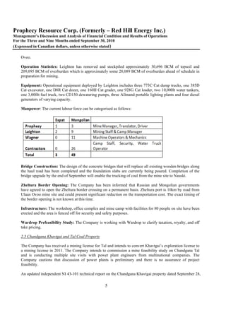 Prophecy Resource Corp. (Formerly – Red Hill Energy Inc.)
Management’s Discussion and Analysis of Financial Condition and Results of Operations
For the Three and Nine Months ended September 30, 2010
(Expressed in Canadian dollars, unless otherwise stated)

    Ovoo.

    Operation Statistics: Leighton has removed and stockpiled approximately 30,696 BCM of topsoil and
    209,095 BCM of overburden which is approximately some 28,089 BCM of overburden ahead of schedule in
    preparation for mining.

    Equipment: Operational equipment deployed by Leighton includes three 773C Cat dump trucks, one 385D
    Cat excavator, one D8R Cat dozer, one 160H Cat grader, one 928G Cat loader, two 10,000lt water tankers,
    one 3,000lt fuel truck, two CD150 dewatering pumps, three Allmand portable lighting plants and four diesel
    generators of varying capacity.

    Manpower: The current labour force can be categorised as follows:




    Bridge Construction: The design of the concrete bridges that will replace all existing wooden bridges along
    the haul road has been completed and the foundation slabs are currently being poured. Completion of the
    bridge upgrade by the end of September will enable the trucking of coal from the mine site to Nauski.

    Zheltura Border Opening: The Company has been informed that Russian and Mongolian governments
    have agreed to open the Zheltura border crossing on a permanent basis. Zheltura port is 10km by road from
    Ulaan Ovoo mine site and could present significant reduction on the transportation cost. The exact timing of
    the border opening is not known at this time.

    Infrastructure: The workshop, office complex and mine camp with facilities for 80 people on site have been
    erected and the area is fenced off for security and safety purposes.

    Wardrop Prefeasibility Study: The Company is working with Wardrop to clarify taxation, royalty, and off
    take pricing.

    2.5 Chandgana Khavtgai and Tal Coal Property

    The Company has received a mining license for Tal and intends to convert Khavtgai’s exploration license to
    a mining license in 2011. The Company intends to commission a mine feasibility study on Chandgana Tal
    and is conducting multiple site visits with power plant engineers from multinational companies. The
    Company cautions that discussion of power plants is preliminary and there is no assurance of project
    feasibility.

    An updated independent NI 43-101 technical report on the Chandgana Khavtgai property dated September 28,

                                                      5
 