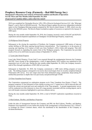 Prophecy Resource Corp. (Formerly – Red Hill Energy Inc.)
Management’s Discussion and Analysis of Financial Condition and Results of Operations
For the Three and Nine Months ended September 30, 2010
(Expressed in Canadian dollars, unless otherwise stated)

    2010 was completed by Christopher Kravits, LPG, CPG of Kravits Geological Services LLC. (the “Khavtgai
    Report”), and is filed on SEDAR herewith. The Khavtai Report updates the previous independent technical
    report on the Chandgana Khavtgai property prepared by Mr. Kravits dated January 9, 2008, which was also
    filed on the SEDAR system. The Kravits Report included an update of resources as reported in his January 9,
    2008 report.

    During the nine months ended September 30, 2010, the Company incurred a total of $36,547 and $639,831
    exploration and development expenditures at Chandgana Tal and Khavtgai Property, respectively.

    2.6 Wellgreen Nickel Property

    Subsequent to the closing the acquisition of Northern, the Company commenced 1,000 metres of step-out
    surface drilling on 200 metre spacing beyond known mineralization. The Corporation is in the process of
    assaying and reporting 2,112 metres of drill core from Northern’s 2010, 6-hole drill program. That drill
    program focused on expanding the eastern limit of the Wellgreen property. The Corporation has provided
    results of two of six drill holes (see press release of September 27, 2010).

    2.7 Lynn Lake Nickel Property

    Lynn Lake Nickel Property (“Lynn Lake”) was acquired through the amalgamation between the Company
    and PHI. Upon closing of the amalgamation, a total of approximately $29.4 million was capitalized as the
    acquisition cost of Lynn Lake. During the nine months ended September 30, 2010, the Company incured a
    total of flow through expenditures of $451,802 at Lynn Lake.

    Subsequent to September 30, 2010, the Company commenced a 3,000 metre drilling program at Lynn
    Lake. The drilling program is designed to test newly discovered targets from its recently completed Induced
    Polarization (IP) survey. Five new target areas have been delineated using a proprietary deep-seeking IP-
    method that penetrates to depths that were previously unexplored through VTEM.

    2.8 Titan Vanadium Iron Property

    The Corporation commenced an exploration program on its Titan Vanadium Iron Project (“Titan”). The
    program comprises 22 line kilometres of line cutting covering over 2.7 square km in 100 m intervals that will
    extend the current surveyed grid west and southwest of the Titan property. A ground magnetometer survey
    will be conducted over this extension to close off a mag anomaly associated with the existing deposit, and to
    test with broader extensions highlighted in a previous airborne survey.

    During the nine months ended September 30, 2010, a total of $54,027 exploration expenditures incurred at
    Titan.

    2.9 Red Lithium, ThorRee, and Banbury Properties

    Under the plan of Arrangement between the Company and PHI, the Red Lithium, ThorRee, and Banbury
    Properties were transferred, at cost, before the closing of the Arrangement, to Elissa Resource Ltd., (“Elissa”)
    in exchange for Elissa’s common shares, which was distributed to the shareholders of the Company as
    dividend distribution.



                                                        6
 