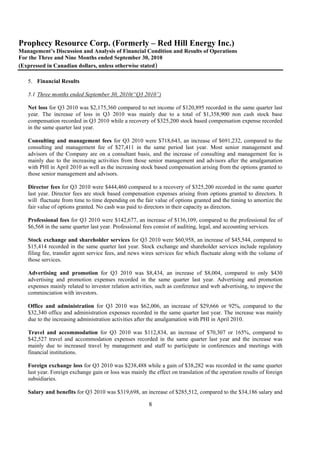 Prophecy Resource Corp. (Formerly – Red Hill Energy Inc.)
Management’s Discussion and Analysis of Financial Condition and Results of Operations
For the Three and Nine Months ended September 30, 2010
(Expressed in Canadian dollars, unless otherwise stated)

   5. Financial Results

   5.1 Three months ended September 30, 2010(“Q3 2010”)

   Net loss for Q3 2010 was $2,175,360 compared to net income of $120,895 recorded in the same quarter last
   year. The increase of loss in Q3 2010 was mainly due to a total of $1,358,900 non cash stock base
   compensation recorded in Q3 2010 while a recovery of $325,200 stock based compensation expense recorded
   in the same quarter last year.

   Consulting and management fees for Q3 2010 were $718,643, an increase of $691,232, compared to the
   consulting and management fee of $27,411 in the same period last year. Most senior management and
   advisors of the Company are on a consultant basis, and the increase of consulting and management fee is
   mainly due to the increasing activities from those senior management and advisors after the amalgamation
   with PHI in April 2010 as well as the increasing stock based compensation arising from the options granted to
   those senior management and advisors.

   Director fees for Q3 2010 were $444,460 compared to a recovery of $325,200 recorded in the same quarter
   last year. Director fees are stock based compensation expenses arising from options granted to directors. It
   will fluctuate from time to time depending on the fair value of options granted and the timing to amortize the
   fair value of options granted. No cash was paid to directors in their capacity as directors.

   Professional fees for Q3 2010 were $142,677, an increase of $136,109, compared to the professional fee of
   $6,568 in the same quarter last year. Professional fees consist of auditing, legal, and accounting services.

   Stock exchange and shareholder services for Q3 2010 were $60,958, an increase of $45,544, compared to
   $15,414 recorded in the same quarter last year. Stock exchange and shareholder services include regulatory
   filing fee, transfer agent service fees, and news wires services fee which fluctuate along with the volume of
   those services.

   Advertising and promotion for Q3 2010 was $8,434, an increase of $8,004, compared to only $430
   advertising and promotion expenses recorded in the same quarter last year. Advertising and promotion
   expenses mainly related to investor relation activities, such as conference and web advertising, to impove the
   comminciation with investors.

   Office and administration for Q3 2010 was $62,006, an increase of $29,666 or 92%, compared to the
   $32,340 office and administration expenses recorded in the same quarter last year. The increase was mainly
   due to the increasing administration activities after the amalgamation with PHI in April 2010.

   Travel and accommodation for Q3 2010 was $112,834, an increase of $70,307 or 165%, compared to
   $42,527 travel and accommodation expenses recorded in the same quarter last year and the increase was
   mainly due to increased travel by management and staff to participate in conferences and meetings with
   financial institutions.

   Foreign exchange loss for Q3 2010 was $238,488 while a gain of $38,282 was recorded in the same quarter
   last year. Foreign exchange gain or loss was mainly the effect on translation of the operation results of foreign
   subsidiaries.

   Salary and benefits for Q3 2010 was $319,698, an increase of $285,512, compared to the $34,186 salary and

                                                        8
 