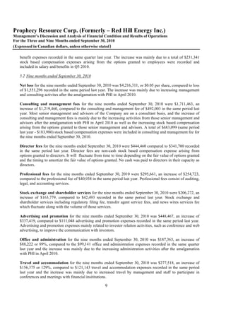 Prophecy Resource Corp. (Formerly – Red Hill Energy Inc.)
Management’s Discussion and Analysis of Financial Condition and Results of Operations
For the Three and Nine Months ended September 30, 2010
(Expressed in Canadian dollars, unless otherwise stated)

   benefit expenses recorded in the same quarter last year. The increase was mainly due to a total of $231,341
   stock based compensation expenses arising from the options granted to employees were recorded and
   included in salary and benefits in Q3 2010.

   5.2 Nine months ended September 30, 2010

   Net loss for the nine months ended September 30, 2010 was $4,216,311, or $0.05 per share, compared to loss
   of $1,551,296 recorded in the same period last year. The increase was mainly due to increasing management
   and consulting activites after the amalgamation with PHI in April 2010.

   Consulting and management fees for the nine months ended September 30, 2010 were $1,711,463, an
   increase of $1,219,460, compared to the consulting and management fee of $492,003 in the same period last
   year. Most senior management and advisors of the Company are on a consultant basis, and the increase of
   consulting and management fees is mainly due to the increasing activities from those senior management and
   advisors after the amalgamation with PHI in April 2010 as well as the increasing stock based compensation
   arising from the options granted to those senior management and advisors. A total of $683,099 (same period
   last year - $183,980) stock based compensation expenses were included in consulting and management fee for
   the nine months ended September 30, 2010.

   Director fees for the nine months ended September 30, 2010 were $444,460 compared to $341,700 recorded
   in the same period last year. Director fees are non-cash stock based compensation expense arising from
   options granted to directors. It will fluctuate from time to time depending on the fair value of options granted
   and the timing to amortize the fair value of options granted. No cash was paid to directors in their capacity as
   directors.

   Professional fees for the nine months ended September 30, 2010 were $295,661, an increase of $254,723,
   compared to the professional fee of $40,938 in the same period last year. Professional fees consist of auditing,
   legal, and accounting services.

   Stock exchange and shareholder services for the nine months ended September 30, 2010 were $206,272, an
   increase of $163,779, compared to $42,493 recorded in the same period last year. Stock exchange and
   shareholder services including regulatory filing fee, transfer agent service fees, and news wires services fee
   which fluctuate along with the volume of those services.

   Advertising and promotion for the nine months ended September 30, 2010 was $448,467, an increase of
   $337,419, compared to $111,048 advertising and promotion expenses recorded in the same period last year.
   Advertising and promotion expenses mainly related to investor relation activities, such as conference and web
   advertising, to improve the communication with investors.

   Office and administration for the nine months ended September 30, 2010 was $187,363, an increase of
   $88,222 or 89%, compared to the $99,141 office and administration expenses recorded in the same quarter
   last year and the increase was mainly due to the increasing administration activities after the amalgamation
   with PHI in April 2010.

   Travel and accommodation for the nine months ended September 30, 2010 was $277,518, an increase of
   $156,375 or 129%, compared to $121,143 travel and accommodation expenses recorded in the same period
   last year and the increase was mainly due to increased travel by management and staff to participate in
   conferences and meetings with financial insititutions.

                                                        9
 
