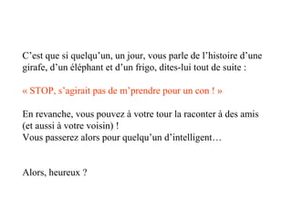 C’est que si quelqu’un, un jour, vous parle de l’histoire d’une
girafe, d’un éléphant et d’un frigo, dites-lui tout de suite :
« STOP, s’agirait pas de m’prendre pour un con ! »
En revanche, vous pouvez à votre tour la raconter à des amis
(et aussi à votre voisin) !
Vous passerez alors pour quelqu’un d’intelligent…
Alors, heureux ?

 