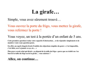 La girafe…
Simple, vous avez sûrement trouvé…
Vous ouvrez la porte du frigo, vous mettez la girafe,
vous refermez la porte !
Vous voyez, un test à la portée d’un enfant de 5 ans.
Cette première question évalue votre capacité d’abstraction… et de répondre simplement et de
manière vraie à une question posée.
En effet, un esprit chagrin ferait d’emblée des objections stupides du genre « c’est impossible,
c’est idiot, on n’a jamais vu ça, etc… »
Plus grave serait celui qui dirait « ça dépend de la taille du frigo » parce que en réalité on s’en
fout de la taille du frigo ou de la girafe… vous saisissez ?

Allez, on continue…

 