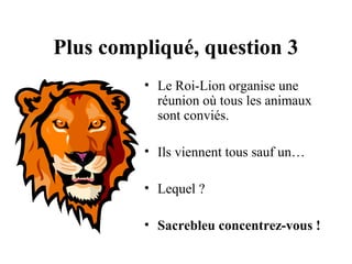 Plus compliqué, question 3
• Le Roi-Lion organise une
réunion où tous les animaux
sont conviés.
• Ils viennent tous sauf un…
• Lequel ?
• Sacrebleu concentrez-vous !

 