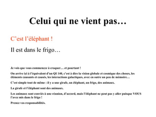 Celui qui ne vient pas…
C’est l’éléphant !
Il est dans le frigo…
Je vois que vous commencez à craquer… et pourtant !
On arrive ici à l’équivalent d’un QI 140, c’est à dire la vision globale et cosmique des choses, les
éléments causants et causés, les interactions galactiques, avec en outre un peu de mémoire…
C’est simple tout de même : il y a une girafe, un éléphant, un frigo, des animaux.
La girafe et l’éléphant sont des animaux.
Les animaux sont conviés à une réunion, d’accord, mais l’éléphant ne peut pas y aller puisque VOUS
l’avez mis dans le frigo !
Prenez vos responsabilités.

 