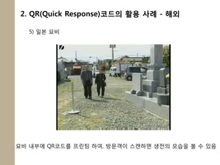 2. QR(Quick Response)코드의 활용 사례 - 해외

   5) 일본 묘비




묘비 내부에 QR코드를 프릮팅 하여, 방문객이 스캔하면 생전의 모습을 볼 수 있음
 