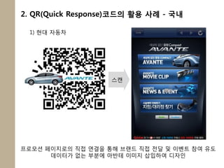 2. QR(Quick Response)코드의 활용 사례 - 국내

 1) 현대 자동차




                   스캔




프로모션 페이지로의 직접 연결을 통해 브랜드 직접 전달 및 이벤트 참여 유도
      데이터가 없는 부분에 아반테 이미지 삽입하여 디자인
 