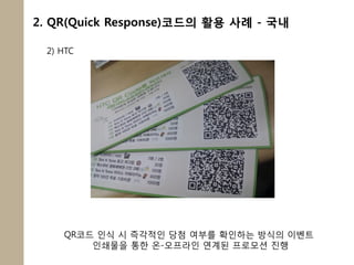 2. QR(Quick Response)코드의 활용 사례 - 국내

 2) HTC




    QR코드 인식 시 즉각적인 당첨 여부를 확인하는 방식의 이벤트
        인쇄물을 통한 온-오프라인 연계된 프로모션 짂행
 