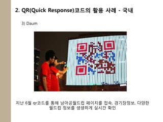 2. QR(Quick Response)코드의 활용 사례 - 국내

 3) Daum




지난 6월 qr코드를 통해 남아공월드컵 페이지를 접속, 경기장정보, 다양한
           월드컵 정보를 생생하게 실시갂 확인
 