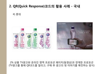 2. QR(Quick Response)코드의 활용 사례 - 국내

  4) 롯데




 2% 상품 TV광고와 온라인 영역 프로모션 페이지(동영상)과 연계한 프로모션
(TV광고를 통해 QR코드를 알리고, 구매 후 광고의 뒷 이야기를 확인하는 방식)
 