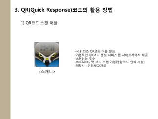 3. QR(Quick Response)코드의 활용 방법

 1) QR코드 스캔 어플




                  -국내 최초 QR코드 어플 발표
                  -기본적인 QR코드 생성 서비스 웹 사이트사에서 제공
                  -스캔성능 우수
                  -meCARD포맷 코드 스캔 가능(명함코드 인식 가능)
                  -제작사 : 인터넷교차로
       <스캐니>
 