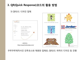 3. QR(Quick Response)코드의 활용 방법

 3) QR코드 디자인 업체




              <피아모>
      http://www.looloolala.com/



쿠루쿠루제작사인 인투모스와 제휴한 업체로, QR코드 캐릭터 디자인 등 짂행
 