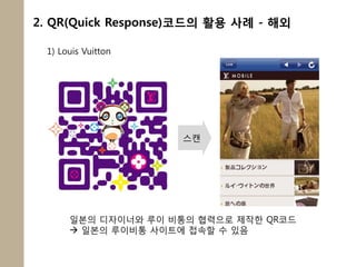 2. QR(Quick Response)코드의 활용 사례 - 해외

 1) Louis Vuitton




                    스캔




      일본의 디자이너와 루이 비통의 협력으로 제작한 QR코드
       일본의 루이비통 사이트에 접속할 수 있음
 