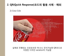2. QR(Quick Response)코드의 활용 사례 - 해외

 2) Coca Cola




   실제로 짂행되는 프로모션은 아니나, 인식가능한 QR코드로
         다양한 디자인 variation이 가능함
 