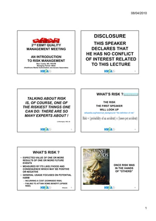 08/04/2010




                                                                                  DISCLOSURE
       2nd EBMT QUALITY                                                     THIS SPEAKER
     MANAGEMENT MEETING                                                   DECLARES THAT
                                                                        HE HAS NO CONFLICT
        AN INTRODUCTION
      TO RISK MANAGEMENT                                                OF INTEREST RELATED
                 Marc Czarka, MD, FBCPM
                  Managing Partner HM3A                                   TO THIS LECTURE
  (Healthcare Market Authorization and Access Associates)

                                                                   1                                                                   2




                                                                                      WHAT’S RISK ?                     it’s very simple

   TALKING ABOUT RISK
  IS, OF COURSE, ONE OF                                                                   THE RISK
                                                                                     THE FIRST SPEAKER
 THE RISKIEST THINGS ONE
                                                                                       WILL LOOK UP
  CAN DO: THERE ARE SO                                                 wikipedia.org/historical_background/
                                                                       wikipedia.org/historical_background/ “the definition of risk”
  MANY EXPERTS ABOUT !
                                          J.D.Remington, HSE, UK




                                                                   3                                                                   4




            WHAT’S RISK ?
• EXPECTED VALUE OF ONE OR MORE
  RESULTS OF ONE OR MORE FUTURE
  EVENTS
• MEASURED BY ITS LIKELYHOOD AND
                                                                                                          ONCE RISK WAS
  CONSEQUENCE WHICH MAY BE POSITIVE                                                                        IN THE HANDS
  OR NEGATIVE                                                                                              OF "OTHERS"
• GENERAL USAGE FOCUSES ON POTENTIAL
  HARM
  – INCURRING A COST (DOWNSIDE RISK)
  – FAILING TO ATTAIN SOME BENEFIT (UPSIDE
    RISK)
                                                  Wikipedia        5                                                                   6




                                                                                                                                           1
 