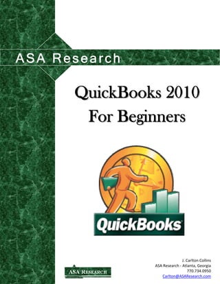 QuickBooks 2010 
For Beginners 
J. Carlton Collins 
ASA Research ‐ Atlanta, Georgia 
770.734.0950 
Carlton@ASAResearch.com 
ASA Research 
 