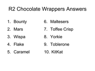 R2 Chocolate Wrappers Answers

1. Bounty    6. Maltesers
2. Mars      7. Toffee Crisp
3. Wispa     8. Yorkie
4. Flake     9. Toblerone
5. Caramel   10. KitKat
 