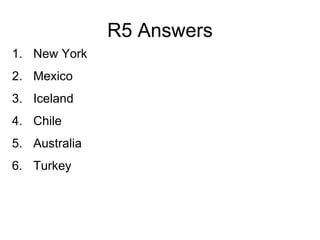 R5 Answers
1. New York
2. Mexico
3. Iceland
4. Chile
5. Australia
6. Turkey
 