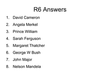 R6 Answers
1. David Cameron
2. Angela Merkel
3. Prince William
4. Sarah Ferguson
5. Margaret Thatcher
6. George W Bush
7. John Major
8. Nelson Mandela
 