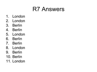 R7 Answers
1.    London
2.    London
3.    Berlin
4.    Berlin
5.    London
6.    Berlin
7.    Berlin
8.    London
9.    Berlin
10.   Berlin
11.   London
 