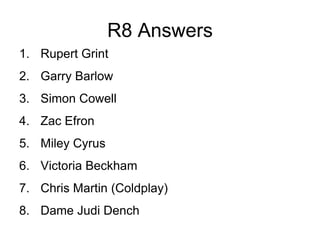 R8 Answers
1. Rupert Grint
2. Garry Barlow
3. Simon Cowell
4. Zac Efron
5. Miley Cyrus
6. Victoria Beckham
7. Chris Martin (Coldplay)
8. Dame Judi Dench
 